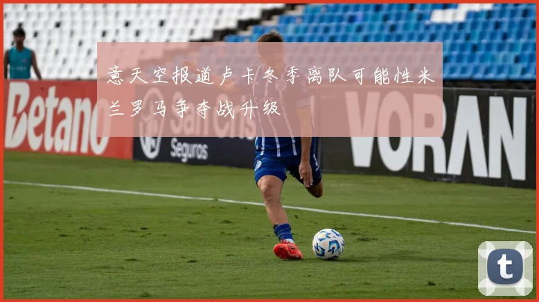 意天空报道卢卡冬季离队可能性米兰罗马争夺战升级
