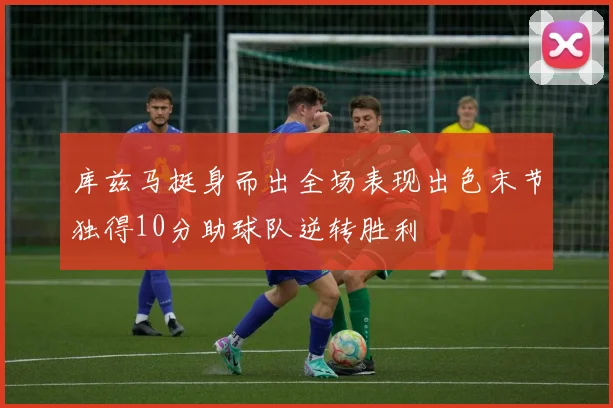 库兹马挺身而出全场表现出色末节独得10分助球队逆转胜利