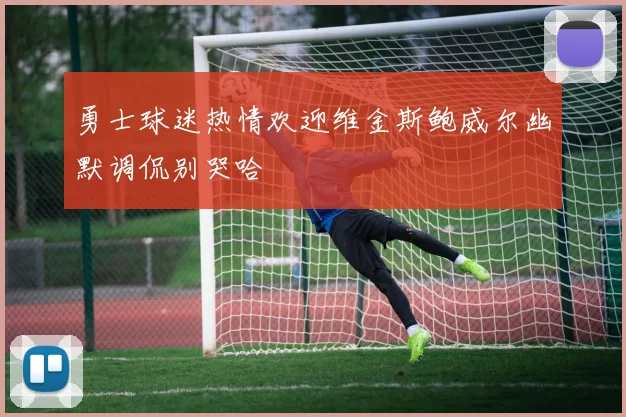 勇士球迷热情欢迎维金斯鲍威尔幽默调侃别哭哈