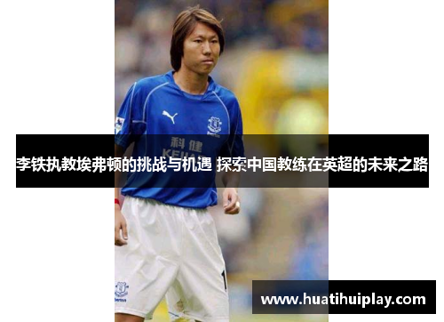 李铁执教埃弗顿的挑战与机遇 探索中国教练在英超的未来之路