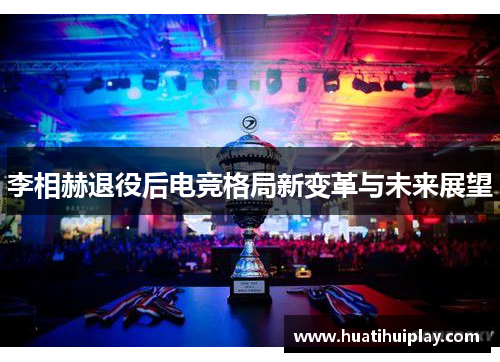 李相赫退役后电竞格局新变革与未来展望