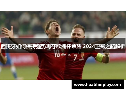 西班牙如何保持强势再夺欧洲杯荣耀 2024卫冕之路解析