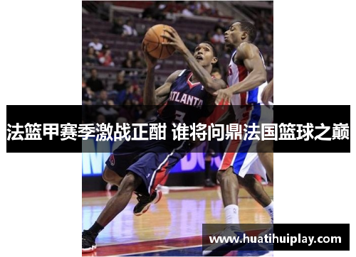 法篮甲赛季激战正酣 谁将问鼎法国篮球之巅