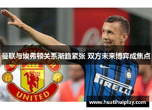曼联与埃弗顿关系渐趋紧张 双方未来博弈成焦点