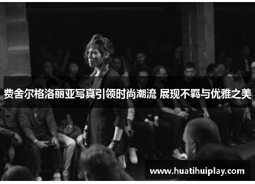 费舍尔格洛丽亚写真引领时尚潮流 展现不羁与优雅之美