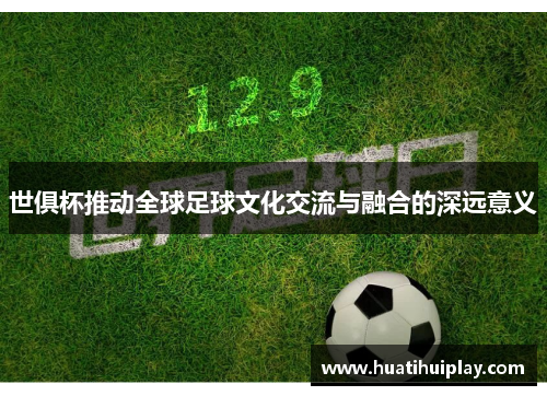 世俱杯推动全球足球文化交流与融合的深远意义